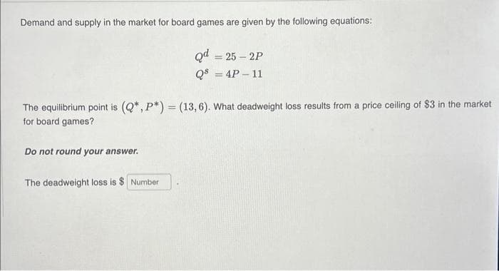 Demand and supply in the market for board games are given by the following equations:
The equilibrium point is (Q*, P*) = (13,6). What deadweight loss results from a price ceiling of $3 in the market
for board games?
Do not round your answer.
Qd = 25-2P
Qs = 4P-11
The deadweight loss is $ Number