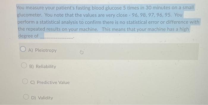 You measure your patient's fasting blood glucose 5 times in 30 minutes on a small
glucometer. You note that the values are very close - 96, 98, 97, 96, 95. You
perform a statistical analysis to confirm there is no statistical error or difference with
the repeated results on your machine. This means that your machine has a high
degree of
OA) Pleiotropy
B) Reliability
C) Predictive Value
D) Validity
G