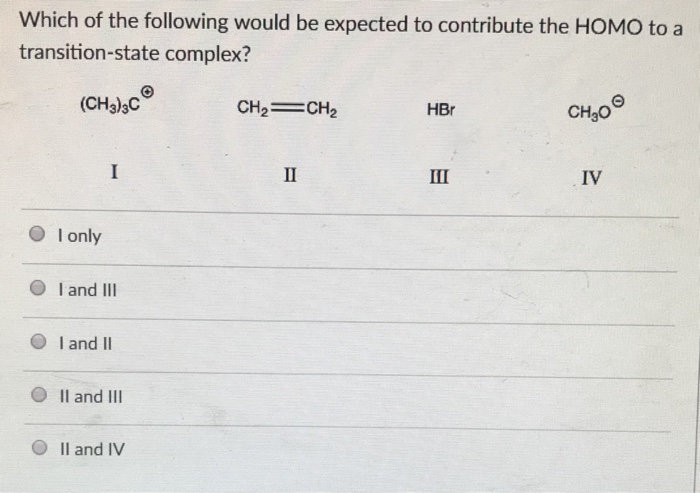 Which of the following would be expected to contribute the HOMO to a
transition-state complex?
(CH3)3C
I only
I
I and III
I and II
II and III
II and IV
CH₂=CH₂
II
HBr
III
CH₂0
IV