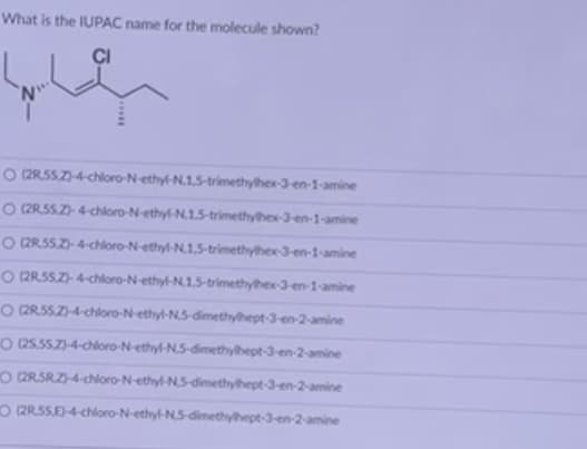 What is the IUPAC name for the molecule shown?
que
O (2R55Z)-4-chloro-N-ethyl-N.1,5-trimethylhex-3-en-1-amine
O (2R55.Z)-4-chloro-N-ethyl-N.1,5-trimethylhex-3-en-1-amine
O (2R.55.Z)-4-chloro-N-ethyl-N.1,5-trimethyhex-3-en-1-amine
O (2R55.Z)-4-chloro-N-ethyl-N.1,5-trimethylhex-3-en-1-amine
O (2R55.Z)-4-chloro-N-ethyl-N,5-dimethylhept-3-en-2-amine
O (25.55.Z)-4-chloro-N-ethyl-NS-dimethylhept-3-en-2-amine
O (2RSRZ)-4-chloro-N-ethyl-NS-dimethylhept-3-en-2-amine
O (2R55E)-4-chloro-N-ethyl-NS-dimethylhept-3-en-2-amine