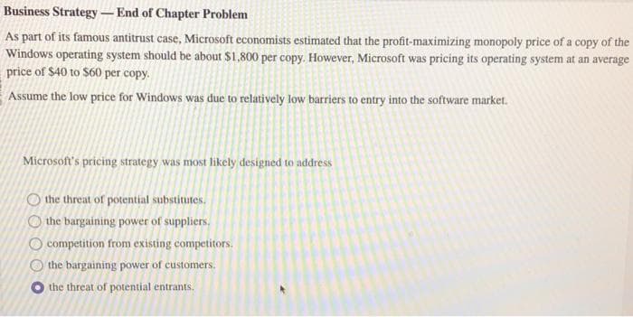 Business Strategy-End of Chapter Problem
As part of its famous antitrust case, Microsoft economists estimated that the profit-maximizing monopoly price of a copy of the
Windows operating system should be about $1,800 per copy. However, Microsoft was pricing its operating system at an average
price of $40 to $60 per copy.
Assume the low price for Windows was due to relatively low barriers to entry into the software market.
Microsoft's pricing strategy was most likely designed to address
OO
the threat of potential substitutes.
the bargaining power of suppliers.
competition from existing competitors.
the bargaining power of customers.
the threat of potential entrants.