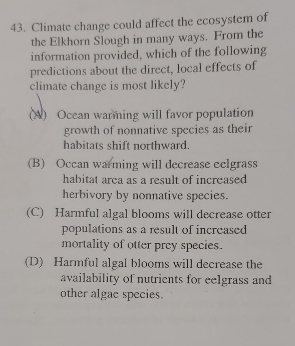 43. Climate change could affect the ecosystem of
the Elkhorn Slough in many ways. From the
information provided, which of the following
predictions about the direct, local effects of
climate change is most likely?
Ocean warming will favor population
growth of nonnative species as their
habitats shift northward.
(B) Ocean warming will decrease eelgrass
habitat area as a result of increased
herbivory by nonnative species.
(C) Harmful algal blooms will decrease otter
populations as a result of increased
mortality of otter prey species.
(D) Harmful algal blooms will decrease the
availability of nutrients for eelgrass and
other algae species.
