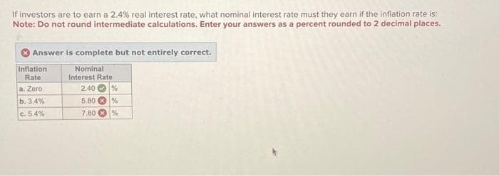 If investors are to earn a 2.4% real interest rate, what nominal interest rate must they earn if the inflation rate is:
Note: Do not round intermediate calculations. Enter your answers as a percent rounded to 2 decimal places.
Answer is complete but not entirely correct.
Nominal
Interest Rate
Inflation
Rate
a. Zero
b. 3.4%
c. 5.4%
2.40 %
5.80%
7.80%