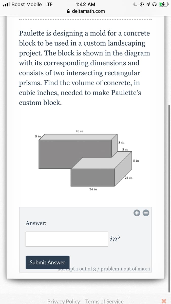 ull Boost Mobile LTE
1:42 AM
A deltamath.com
Paulette is designing a mold for a concrete
block to be used in a custom landscaping
project. The block is shown in the diagram
with its corresponding dimensions and
consists of two intersecting rectangular
prisms. Find the volume of concrete, in
cubic inches, needed to make Paulette's
custom block.
40 in
8 in
8 in
8 in
8 in
24 in
24 in
Answer:
in3
Submit Answer
attempt 1 out of 3 / problem 1 out of max 1
Privacy Policy Terms of Service
