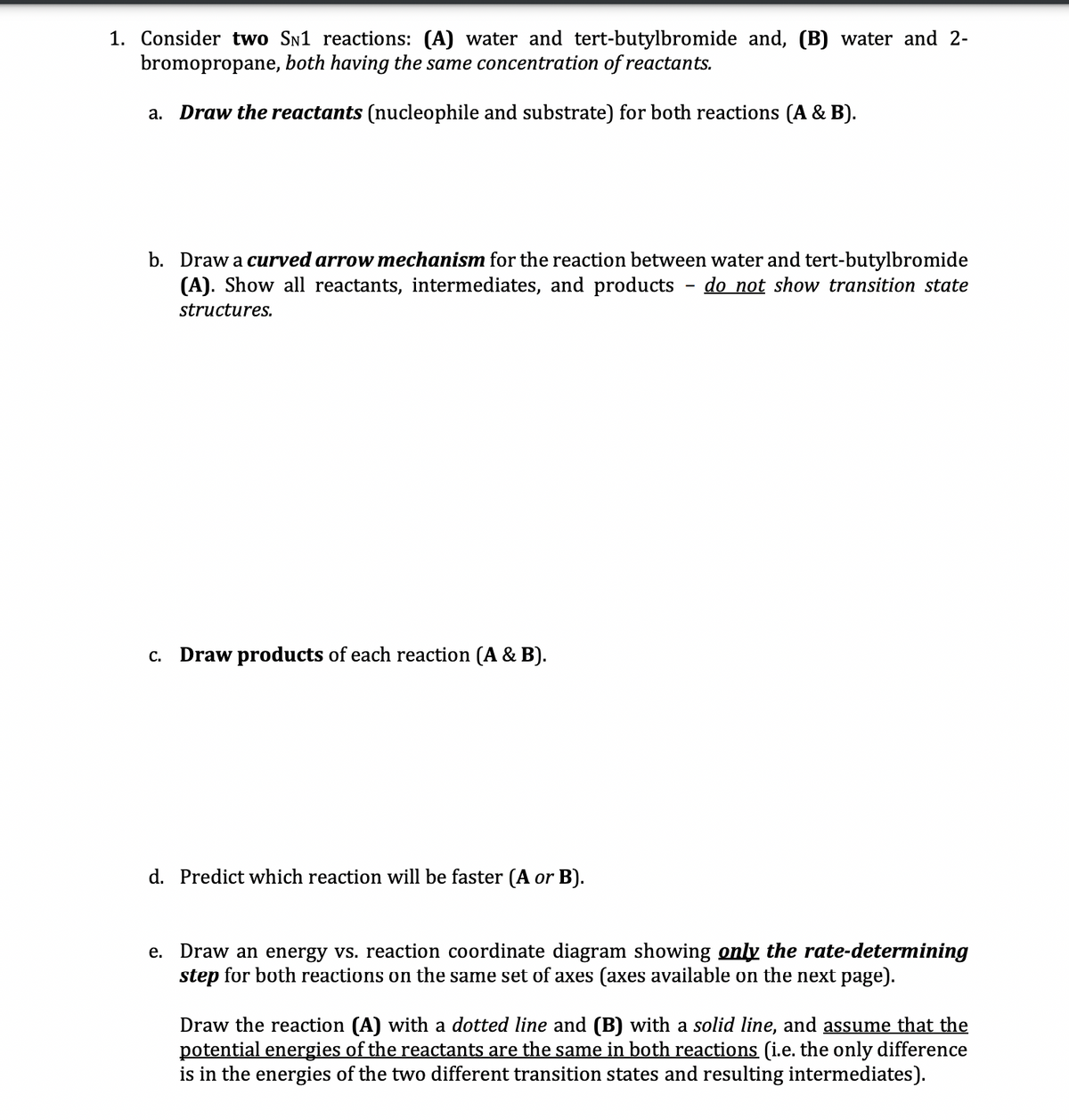 1. Consider two SN1 reactions: (A) water and tert-butylbromide and, (B) water and 2-
bromopropane, both having the same concentration of reactants.
a. Draw the reactants (nucleophile and substrate) for both reactions (A & B).
b. Draw a curved arrow mechanism for the reaction between water and tert-butylbromide
(A). Show all reactants, intermediates, and products
do not show transition state
structures.
c. Draw products of each reaction (A & B).
d. Predict which reaction will be faster (A or B).
-
e. Draw an energy vs. reaction coordinate diagram showing only the rate-determining
step for both reactions on the same set of axes (axes available on the next page).
Draw the reaction (A) with a dotted line and (B) with a solid line, and assume that the
potential energies of the reactants are the same in both reactions (i.e. the only difference
is in the energies of the two different transition states and resulting intermediates).