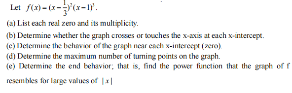 Let f(x)= (x-(x-1)'.
(a) List each real zero and its multiplicity.
(b) Determine whether the graph crosses or touches the x-axis at each x-intercept.
(c) Determine the behavior of the graph near each x-intercept (zero).
(d) Determine the maximum number of turning points on the graph.
(e) Determine the end behavior; that is, find the power function that the graph of f
resembles for large values of |x|
