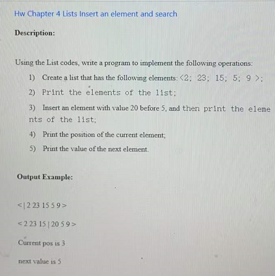 Hw Chapter 4 Lists Insert an element and search
Description:
Using the List codes, write a program to implement the following operations:
1) Create a list that has the following elements: <2; 23; 15; 5; 9 >;
2) Print the elements of the list;
3) Insert an element with value 20 before 5, and then print the eleme
nts of the list;
4) Print the position of the current element;
5) Print the value of the next element.
Output Example:
<|2 23 15 5 9>
<2 23 15 | 20 5 9>
Current pos is 3
next value is 5
