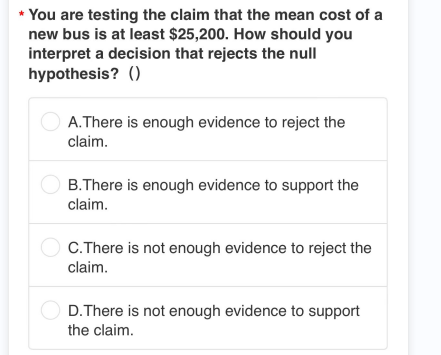 * You are testing the claim that the mean cost of a
new bus is at least $25,200. How should you
interpret a decision that rejects the null
hypothesis? ()
A.There is enough evidence to reject the
claim.
B.There is enough evidence to support the
claim.
C. There is not enough evidence to reject the
claim.
D.There is not enough evidence to support
the claim.
