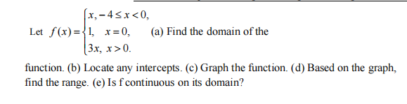 (x,-4<x<0,
Let f(x)={1, x=0,
(3х, х > 0.
(a) Find the domain of the
function. (b) Locate any intercepts. (c) Graph the function. (d) Based on the graph,
find the range. (e) Is f continuous on its domain?
