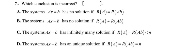 7. Which conclusion is incorrect? [
1.
A. The systems Ax =b has no solution if R(A)= R( Ab)
B. The systems Ax =b has no solution if R(A)#R(Ab)
C. The systems Ax =b has infinitely many solution if R(A)= R(Ab)<n
D. The systems Ax = b has an unique solution if R(A)= R(Ab)=n
