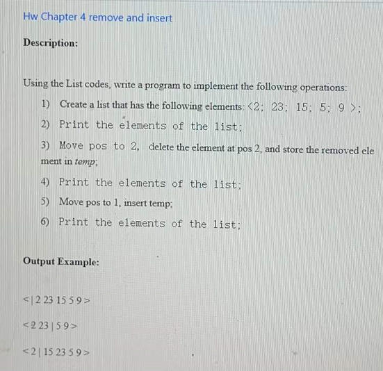 Hw Chapter 4 remove and insert
Description:
Using the List codes, write a program to implement the following operations:
1) Create a list that has the following elements: <2; 23; 15; 5; 9 >;
2) Print the elements of the list;
3) Move pos to 2, delete the element at pos 2, and store the removed ele
ment in temp;
4) Print the elements of the list;
5) Move pos to 1, insert temp;
6) Print the elements of the list;
Output Example:
<|2 23 15 59>
<2 23 | 59>
<2| 15 23 5 9 >
