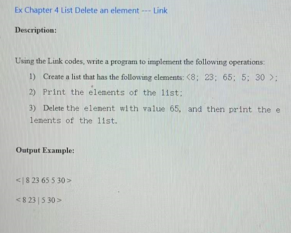 Ex Chapter 4 List Delete an element --- Link
Description:
Using the Link codes, write a program to implement the following operations:
1) Create a list that has the following elements: <8; 23; 65; 5; 30 >;
2) Print the elements of the list;
3) Delete the element with value 65, and then print the e
lements of the list.
Output Example:
<| 8 23 65 5 30 >
<8 23 | 5 30 >
