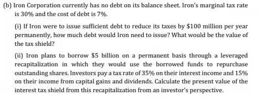 (b) Iron Corporation currently has no debt on its balance sheet. Iron's marginal tax rate
is 30% and the cost of debt is 7%.
() If Iron were to issue sufficient debt to reduce its taxes by $100 million per year
permanently, how much debt would Iron need to issue? What would be the value of
the tax shield?
(i) Iron plans to borrow $5 billion on a permanent basis through a leveraged
recapitalization in which they would use the borrowed funds to repurchase
outstanding shares. Investors pay a tax rate of 35% on their interest income and 15%
on their income from capital gains and dividends. Calculate the present value of the
interest tax shield from this recapitalization from an investor's perspective.
