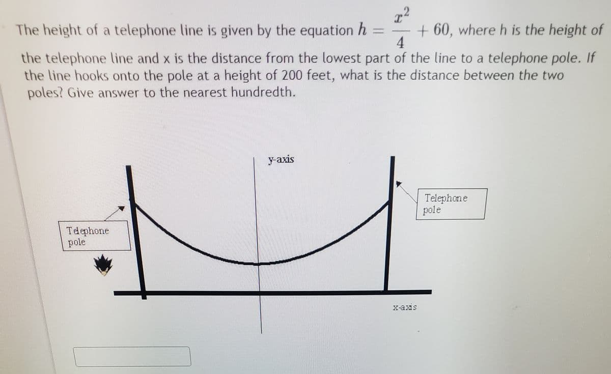 The height of a telephone line is given by the equation h =
+ 60, where h is the height of
4
the telephone line and x is the distance from the lowest part of the line to a telephone pole. If
the line hooks onto the pole at a height of 200 feet, what is the distance between the two
poles? Give answer to the nearest hundredth.
y-axis
Telephone
pole
Tdephone
pole
X-axis
