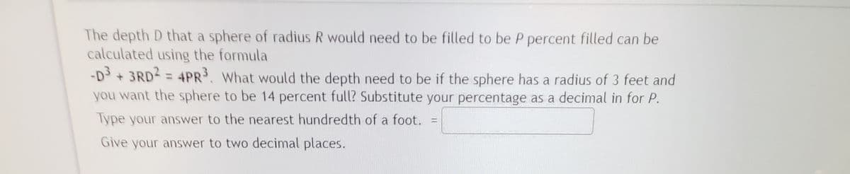 The depth D that a sphere of radius R would need to be filled to be P percent filled can be
calculated using the formula
-D + 3RD2 = 4PR. What would the depth need to be if the sphere has a radius of 3 feet and
you want the sphere to be 14 percent full? Substitute your percentage as a decimal in for P.
Type your answer to the nearest hundredth of a foot. =
Give your answer to two decimal places.

