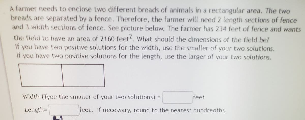 A farmer needs to enclose two different breads of animals in a rectangular area. The two
breads are separated by a fence. Therefore, the farmer will need 2 length sections of fence
and 3 width sections of fence. See picture below. The farmer has 234 feet of fence and wants
the field to have an area of 2160 feet?. What should the dimensions of the field be?
If you have two positive solutions for the width, use the smaller of your two solutions.
If
you have two positive solutions for the length, use the larger of your two solutions.
Width (Type the smaller of your two solutions)
feet
Length=
feet. If necessary, round to the nearest hundredths.
