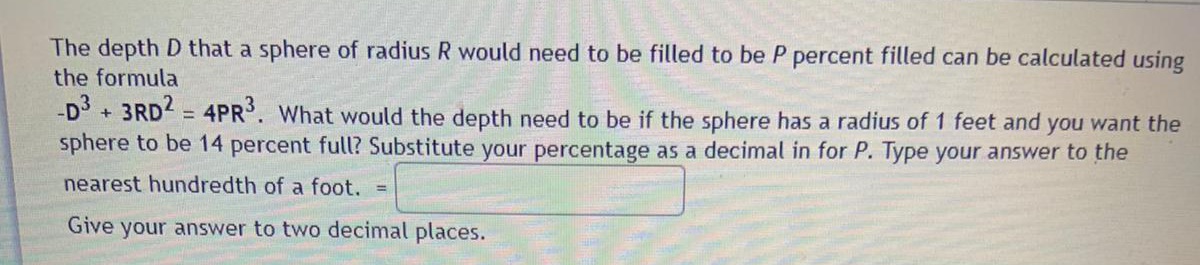 The depth D that a sphere of radius R would need to be filled to be P percent filled can be calculated using
the formula
-D + 3RD = 4PR. What would the depth need to be if the sphere has a radius of 1 feet and you want the
sphere to be 14 percent full? Substitute your percentage as a decimal in for P. Type your answer to the
nearest hundredth of a foot.
Give your answer to two decimal places.
