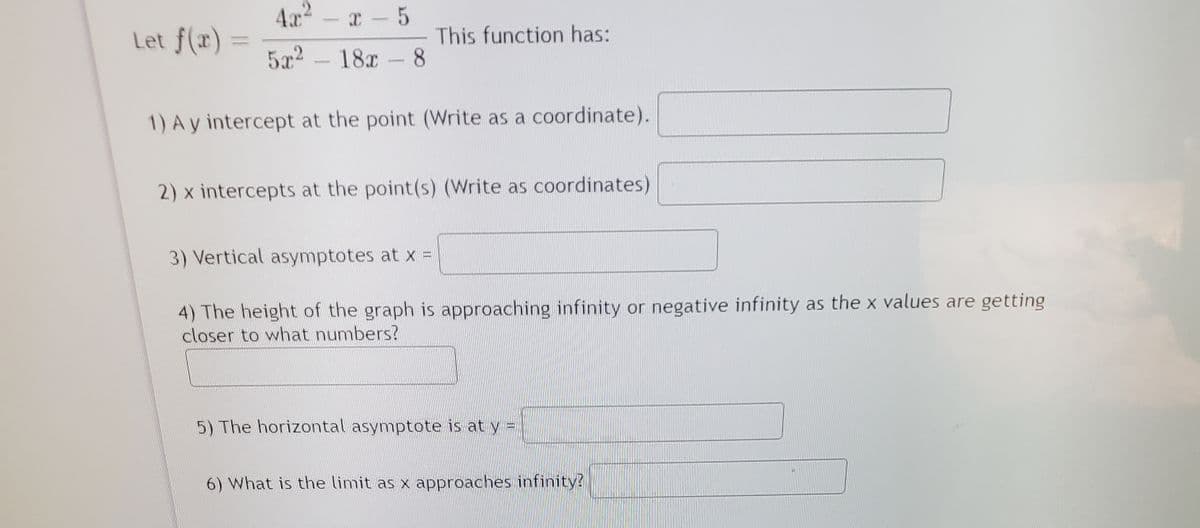 4.x2
C-5
Let f(x)
This function has:
8.
5x2
18x
1) A y intercept at the point (Write as a coordinate).
2) x intercepts at the point(s) (Write as coordinates)
3) Vertical asymptotes at x =
4) The height of the graph is approaching infinity or negative infinity as the x values are getting
closer to what numbers?
5) The horizontal asymptote is at y =
6) What is the limit as x approaches infinity?
