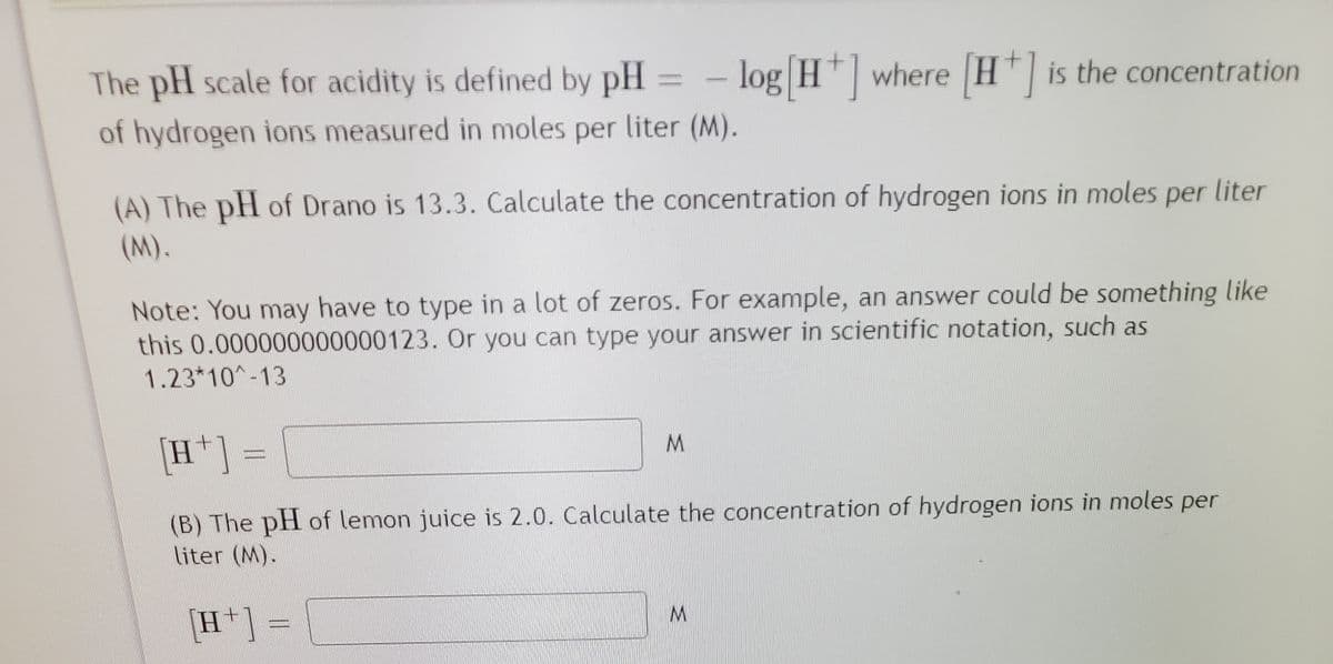 The pH scale for acidity is defined by pH
log H| where H"| is the concentration
of hydrogen ions measured in moles per liter (M).
(A) The pH of Drano is 13.3. Calculate the concentration of hydrogen ions in moles per liter
(M).
Note: You may have to type in a lot of zeros. For example, an answer could be something like
this 0.000000000000123. Or you can type your answer in scientific notation, such as
1.23*10-13
[H*] =
(B) The pH of lemon juice is 2.0. Calculate the concentration of hydrogen ions in moles
Niter (M).
per
[H*] =
