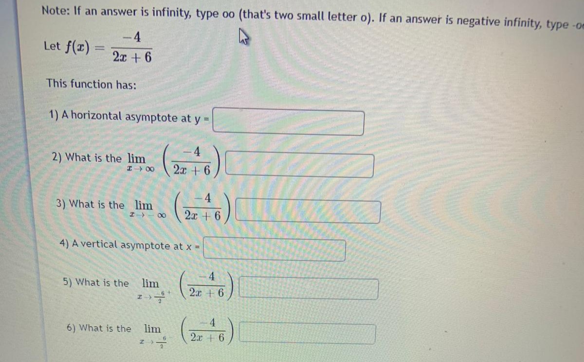 Note: If an answer is infinity, type oo (that's two small letter o). If an answer is negative infinity, type -oe
-4
Let f(r) =
2x + 6
This function has:
1) A horizontal asymptote at y =
4
2) What is the lim
I 00
2.x +6
4
3) What is the lim
2x + 6
4) A vertical asymptote at x =
(4)
5) What is the
lim
2x + 6
6) What is the
lim
2x + 6
