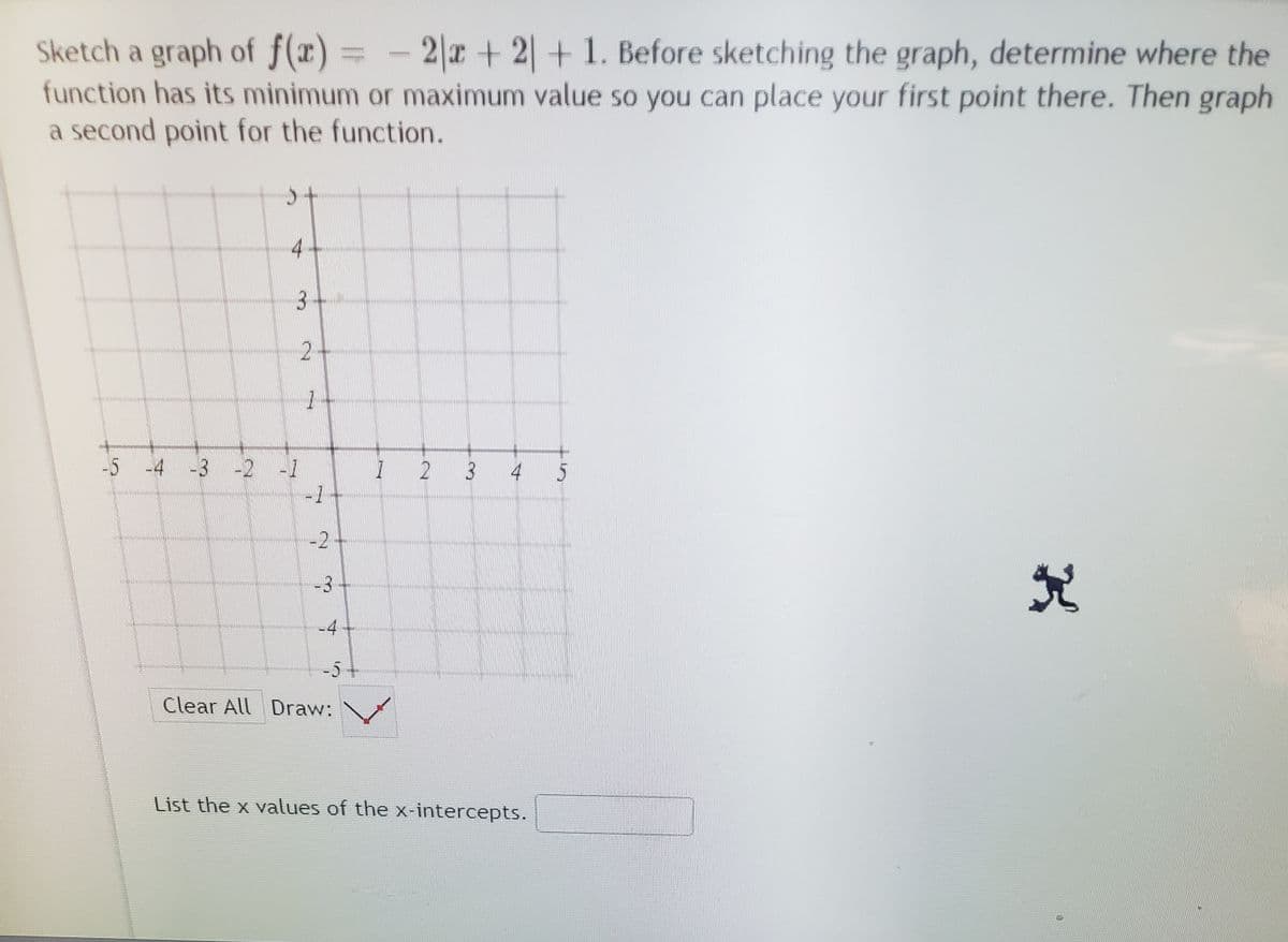 Sketch a graph of f(x)= - 2|x+ 2|+ 1. Before sketching the graph, determine where the
function has its minimum or maximum value so you can place your first point there. Then graph
a second point for the function.
寸
3
2
-5
4 3 -2 1
2
3
4 5
-1
-2
-3
-4
-54
Clear All Draw:
List the x values of the x-intercepts.
