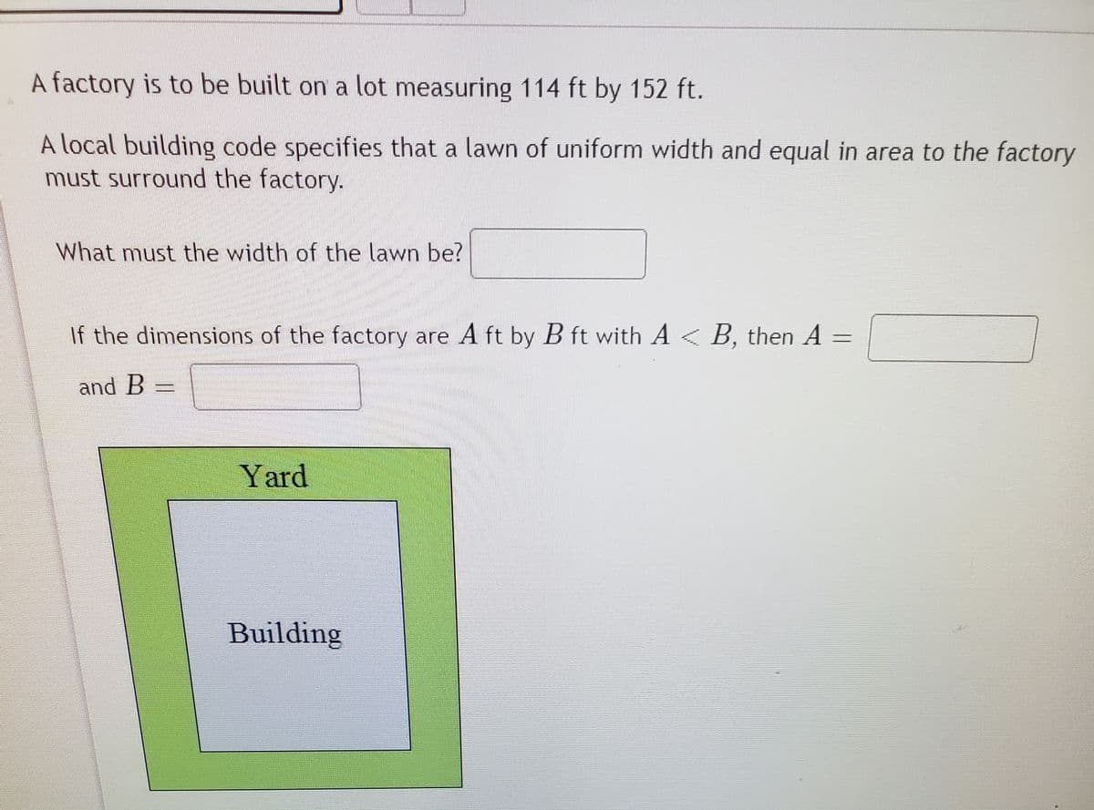 A factory is to be built on a lot measuring 114 ft by 152 ft.
A local building code specifies that a lawn of uniform width and equal in area to the factory
must surround the factory.
What must the width of the lawn be?
If the dimensions of the factory are A ft by B ft with A < B, then A
and B =
Yard
Building
