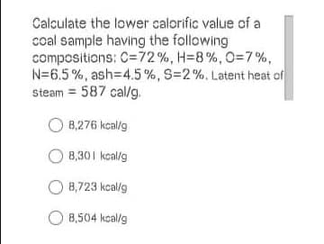 Calculate the lower calorific value of a
coal sample having the following
compositions: C=72%, H=8%, O3D7%,
N=6.5%, ash=4.5%, S=2%. Latent heat of
Steam = 587 cal/g.
O 8,276 kcal/g
8,301 kcal/g
O 8,723 kcal/g
O 8,504 kcal/g
