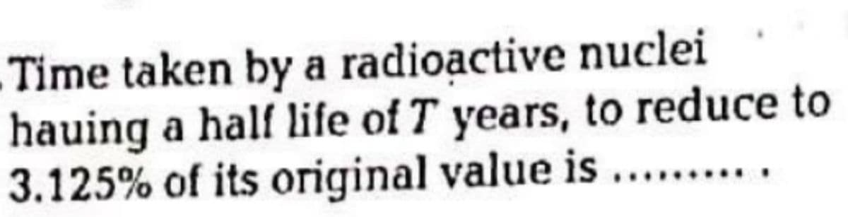 Time taken by a radioạctive nuclei
hauing a half life of T years, to reduce to
3.125% of its original value is ... .
