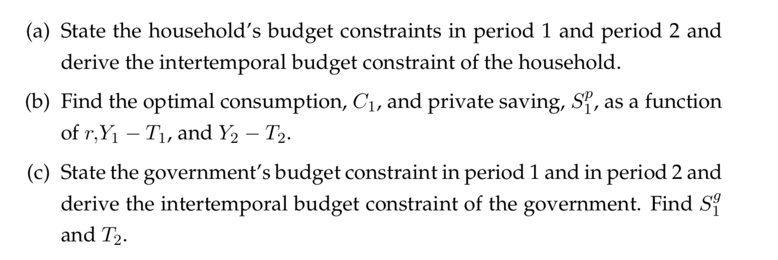 (a) State the household's budget constraints in period 1 and period 2 and
derive the intertemporal budget constraint of the household.
(b) Find the optimal consumption, Ci, and private saving, S, as a function
of r,Y1 Ti, and Y2 T2.
(c) State the government's budget constraint in period 1 and in period 2 and
derive the intertemporal budget constraint of the government. Find Si
and T2
