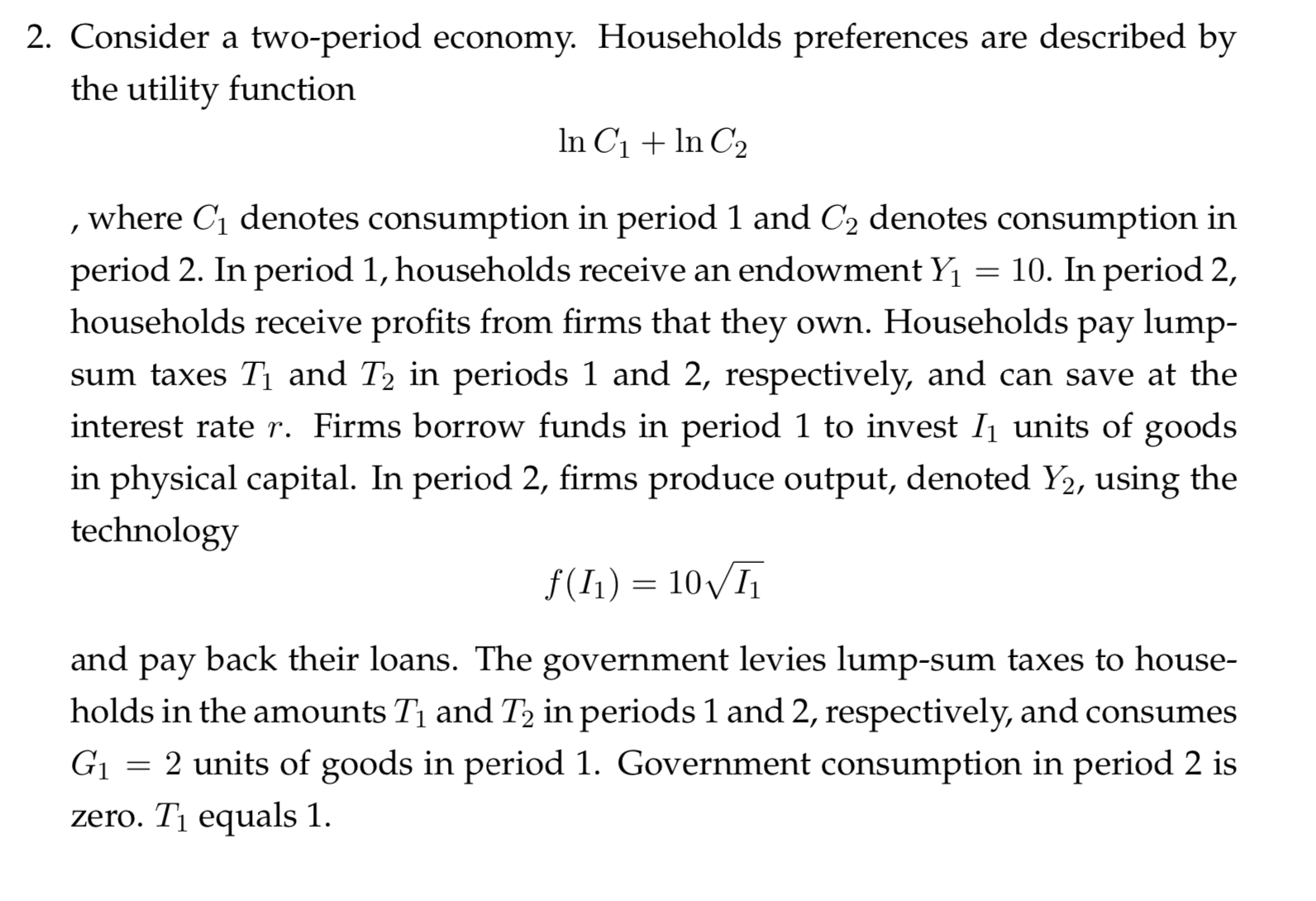 2. Consider a two-period ecornomy. Households preferences are described by
the utility function
In C1n C2
, where C1 denotes consumption in period 1 and C2 denotes consumption in
period 2. In period 1, households receive an endowment Y
households receive profits from firms that they own. Households pay lump-
= 10. In period 2,
sum taxes Ti and T2 in periods 1 and 2, respectively, and can save at the
interest rate r. Firms borrow funds in period 1 to invest I1 units of goods
in physical capital. In period 2, firms produce output, denoted Y2, using the
technology
f(I1) 10I
and
back their loans. The government levies lump-sum taxes to house-
рay
holds in the amounts Ti and T2 in periods 1 and 2, respectively, and consumes
G
2 units of goods in period 1. Government consumption in period 2 is
zero. T1 equals 1.
