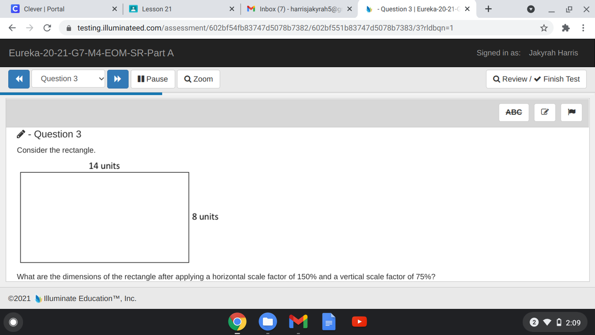 C Clever | Portal
A Lesson 21
M Inbox (7) - harrisjakyrah5@g x
A - Question 3| Eureka-20-21-C X
+
A testing.illuminateed.com/assessment/602bf54fb83747d5078b7382/602bf551b83747d5078b7383/3?rldbqn=1
Eureka-20-21-G7-M4-EOM-SR-Part A
Signed in as: Jakyrah Harris
Question 3
II Pause
Q Zoom
Q Review / V Finish Test
ABC
Question 3
Consider the rectangle.
14 units
8 units
What are the dimensions of the rectangle after applying a horizontal scale factor of 150% and a vertical scale factor of 75%?
©2021
Illuminate Education TM, Inc.
O 2:09
X ...
