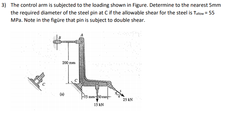 3) The control arm is subjected to the loading shown in Figure. Determine to the nearest 5mm
the required diameter of the steel pin at C if the allowable shear for the steel is tallow = 55
MPa. Note in the figüre that pin is subject to double shear.
200 mm
(a)
F15 mm-50 mm--
25 kN
15 kN
