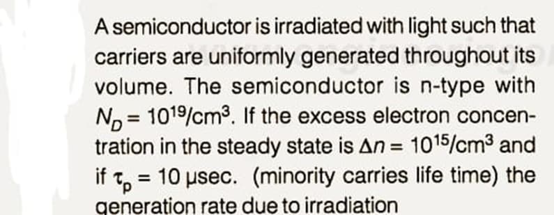 A semiconductor is irradiated with light such that
carriers are uniformly generated throughout its
volume. The semiconductor is n-type with
N, = 1019/cm³. If the excess electron concen-
tration in the steady state is An = 1015/cm3 and
if t, = 10 usec. (minority carries life time) the
generation rate due to irradiation
%3D
