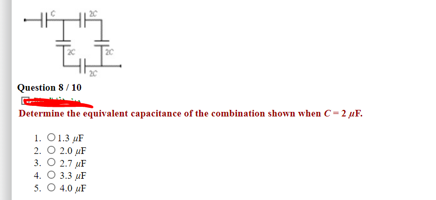 20
2C
20
Question 8 / 10
Determine the equivalent capacitance of the combination shown when C = 2 µF.
1. 01.3 иF
2. О 2.0 uF
3. О 2.7 uF
4. О 3.3 uF
5. O 4.0 µF
