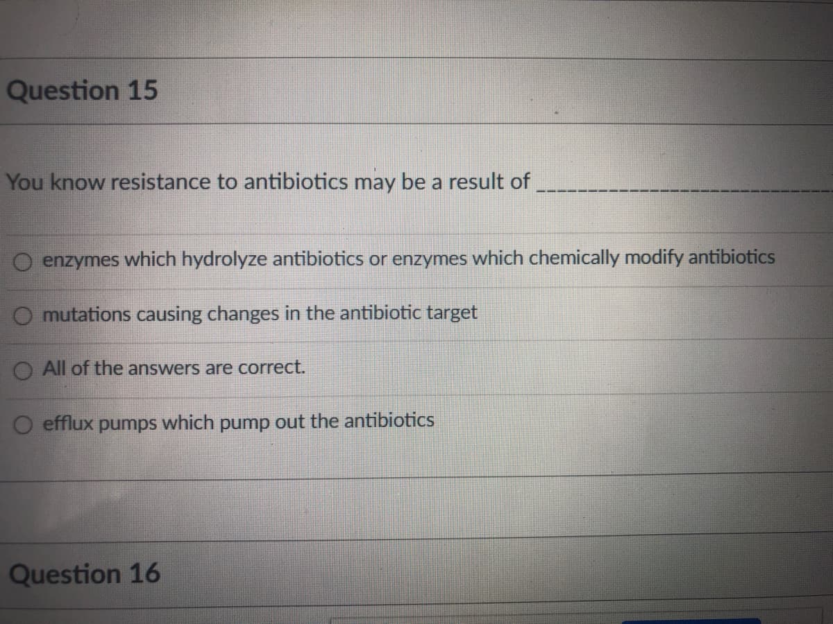 Question 15
You know resistance to antibiotics may be a result of
O enzymes which hydrolyze antibiotics or enzymes which chemically modify antibiotics
O mutations causing changes in the antibiotic target
All of the answers are correct.
efflux pumps which pump out the antibiotics
Question 16
