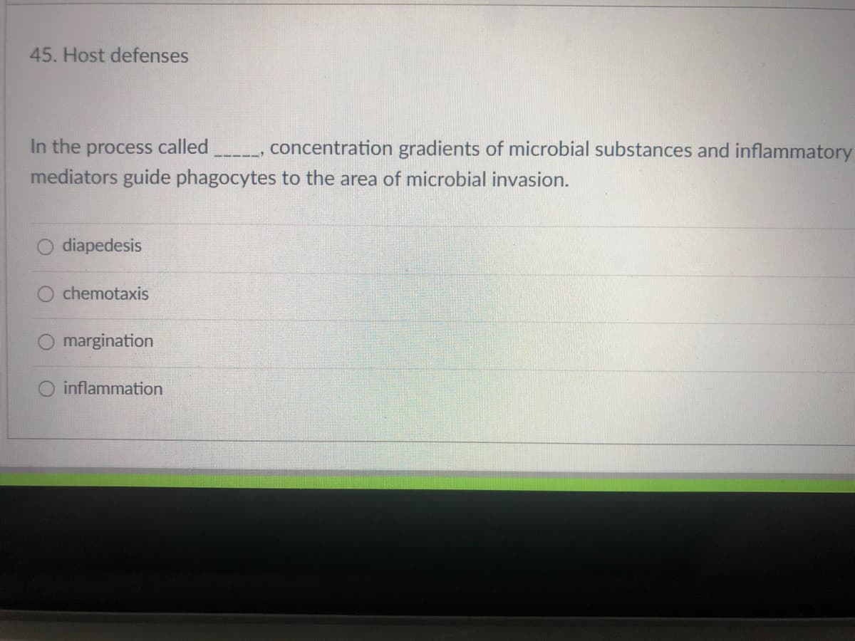 45. Host defenses
In the process called
concentration gradients of microbial substances and inflammatory
mediators guide phagocytes to the area of microbial invasion.
diapedesis
chemotaxis
margination
inflammation
