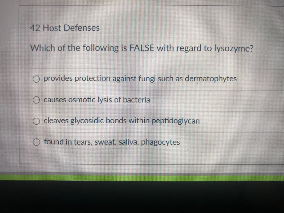 42 Host Defenses
Which of the following is FALSE with regard to lysozyme?
O provides protection against fungi such as dermatophytes
O causes osmotic lysis of bacteria
O cleaves glycosidic bonds within peptidoglycan
O found in tears, sweat, saliva, phagocytes
