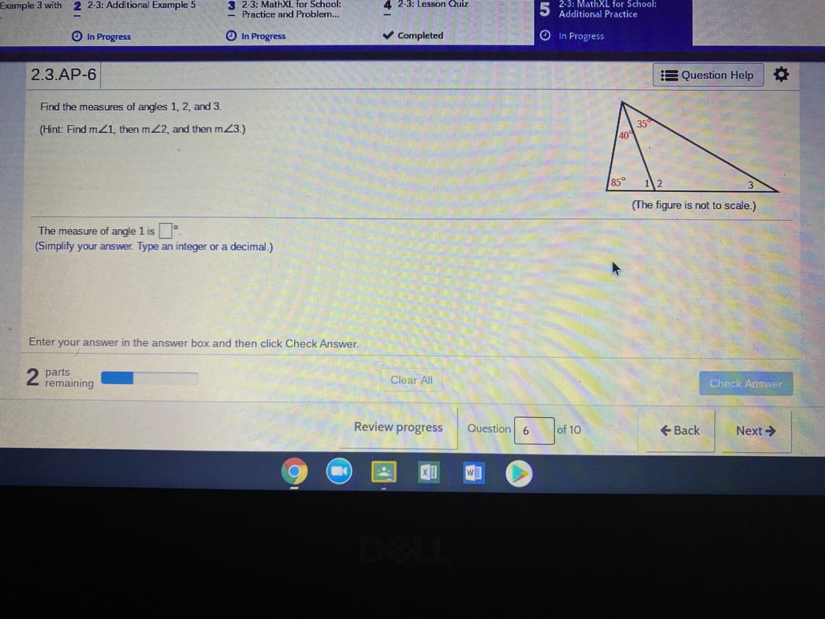 Example 3 with 2 2-3: Additional Example 5
3 2-3: MathXL for School:
4 2-3: Lesson Quiz
2-3: MathXL for School:
Practice and Problern...
Additional Practice
O In Progress
O In Progress
v Completed
In Progress
2.3.AP-6
E Question Help
Find the measures of angles 1, 2, and 3.
(Hint: Find mZ1, then m2, and then mZ3.)
35
40
85°
(The figure is not to scale.)
The measure of angle 1 is .
(Simplify your answer. Type an integer or a decimal.)
Enter your answer in the answer box and then click Check Answer.
2 parts
remaining
Clear All
Check Answer
Review progress
Question 6
of 10
+ Back
Next>
De
