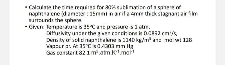 • Calculate the time required for 80% sublimation of a sphere of
naphthalene (diameter : 15mm) in air if a 4mm thick stagnant air film
surrounds the sphere.
• Given: Temperature is 35°C and pressure is 1 atm.
Diffusivity under the given conditions is 0.0892 cm²/s,
Density of solid naphthalene is 1140 kg/m³ and mol wt 128
Vapour pr. At 35°C is 0.4303 mm Hg
Gas constant 82.1 m³.atm.K-1.mol-1
