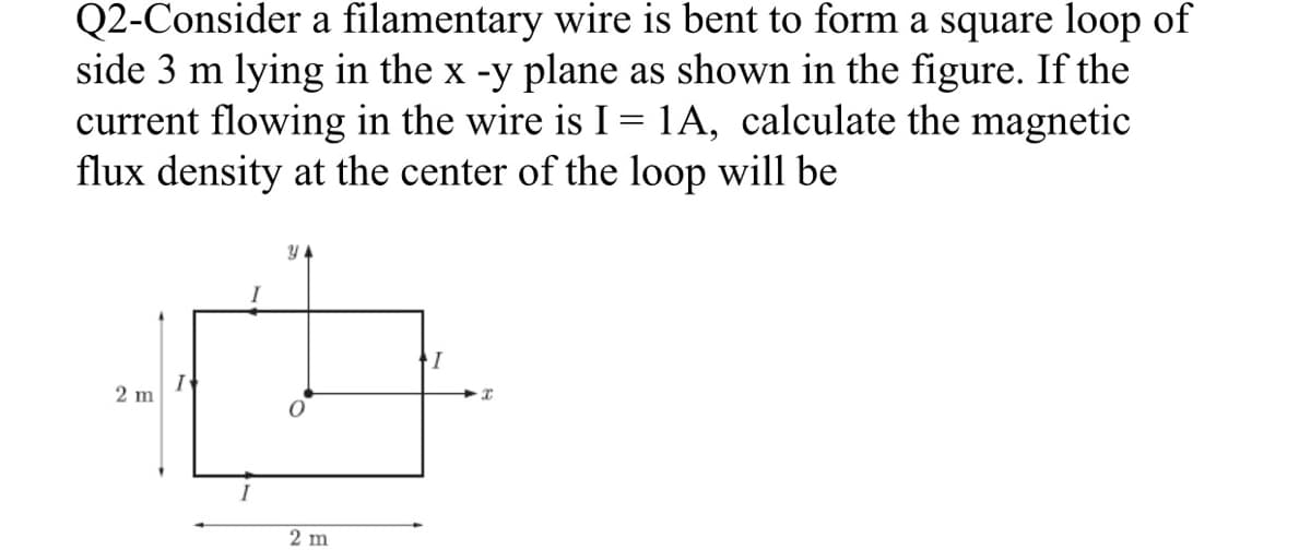 Q2-Consider a filamentary wire is bent to form a square loop of
side 3 m lying in the x -y plane as shown in the figure. If the
current flowing in the wire is I = 1A, calculate the magnetic
flux density at the center of the loop will be
2 m
2 m
