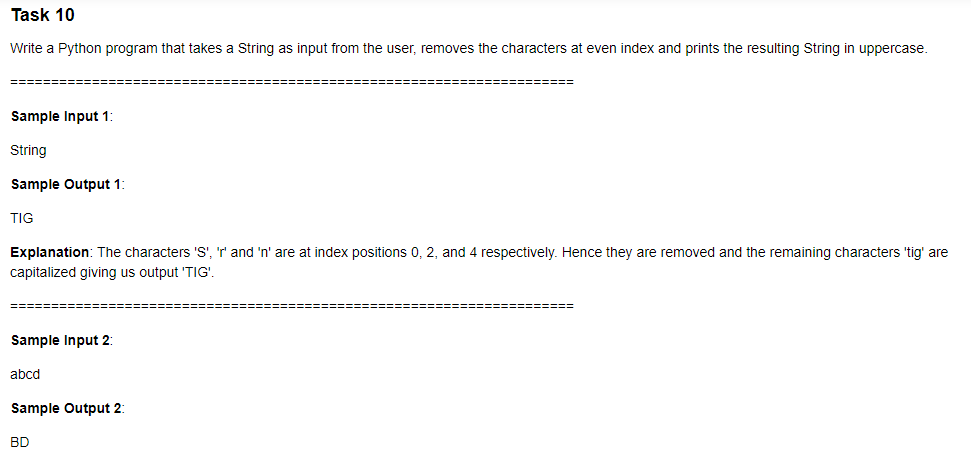 Task 10
Write a Python program that takes a String as input from the user, removes the characters at even index and prints the resulting String in uppercase.
===========
Sample Input 1:
String
Sample Output 1:
TIG
Explanation: The characters 'S', 'r' and 'n' are at index positions 0, 2, and 4 respectively. Hence they are removed and the remaining characters 'tig' are
capitalized giving us output 'TIG'.
=========
Sample Input 2:
abcd
Sample Output 2:
BD
