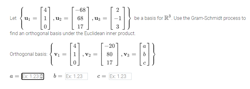 -68
2
Let
u2
, U3
be a basis for R. Use the Gram-Schmidt process to
17
3
find an orthogonal basis under the Euclidean inner product.
4
-20
a
Orthogonal basis: { vi =
V2
V3 =
17
a = Ex: 1.23C
b:
Ex: 1.23
c = Ex: 1.23
