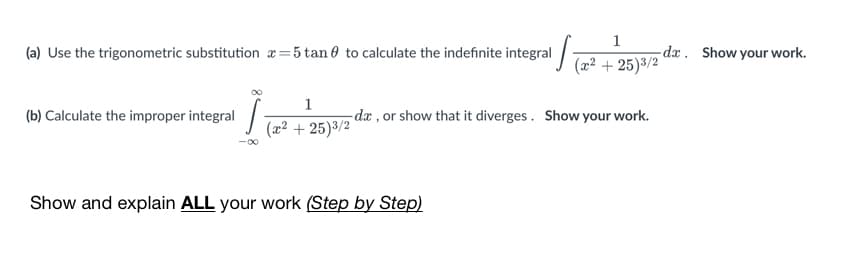 1
(a) Use the trigonometric substitution x=5 tan 0 to calculate the indefinite integral
-dx. Show your work.
(2² + 25)3/2
1
-dæ , or show that it diverges. Show your work.
(b) Calculate the improper integral
(x² + 25)3/2
Show and explain ALL your work (Step by Step)
