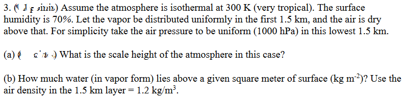 3. (iniz) Assume the atmosphere is isothermal at 300 K (very tropical). The surface
humidity is 70%. Let the vapor be distributed uniformly in the first 1.5 km, and the air is dry
above that. For simplicity take the air pressure to be uniform (1000 hPa) in this lowest 1.5 km.
(a)) What is the scale height of the atmosphere in this case?
(b) How much water (in vapor form) lies above a given square meter of surface (kg m-²)? Use the
air density in the 1.5 km layer = 1.2 kg/m³.