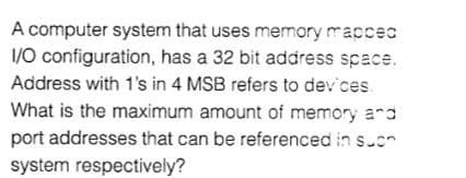 A computer system that uses memory maccec
1/0 configuration, has a 32 bit address space.
Address with 1's in 4 MSB refers to dev ces.
What is the maximum amount of memory ard
port addresses that can be referenced in s.or
system respectively?
