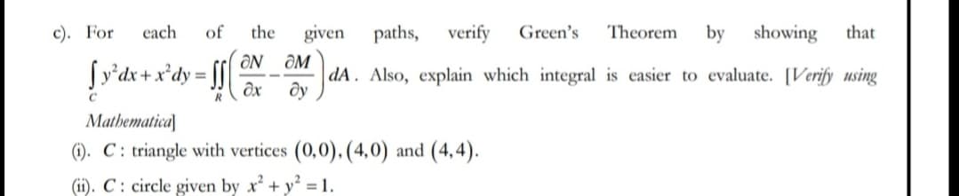 c). For each of the given paths, verify Green's Theorem by showing that
[y³dx + xºdy=ff(x dA. Also, explain which integral is easier to evaluate. [Verify using
ON OM
dy
R
Mathematical
(1). C: triangle with vertices (0,0), (4,0) and (4,4).
(ii). C: circle given by x². + y² = 1.