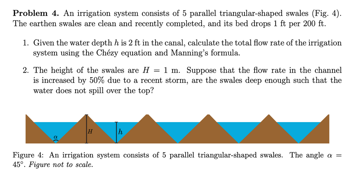 Problem 4. An irrigation system consists of 5 parallel triangular-shaped swales (Fig. 4).
The earthen swales are clean and recently completed, and its bed drops 1 ft per 200 ft.
1. Given the water depth h is 2 ft in the canal, calculate the total flow rate of the irrigation
system using the Chézy equation and Manning's formula.
1 m. Suppose that the flow rate in the channel
2. The height of the swales are H =
is increased by 50% due to a recent storm, are the swales deep enough such that the
water does not spill over the top?
H
Figure 4: An irrigation system consists of 5 parallel triangular-shaped swales. The angle a =
45°. Figure not to scale.
