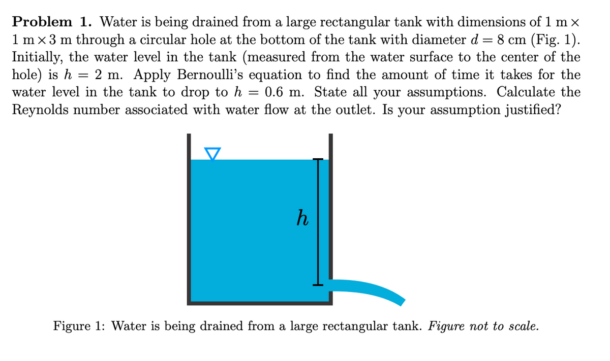 Problem 1. Water is being drained from a large rectangular tank with dimensions of 1 m x
1 m x 3 m through a circular hole at the bottom of the tank with diameter d = 8 cm (Fig. 1).
Initially, the water level in the tank (measured from the water surface to the center of the
hole) is h
water level in the tank to drop to h
Reynolds number associated with water flow at the outlet. Is your assumption justified?
2 m. Apply Bernoulli's equation to find the amount of time it takes for the
= 0.6 m. State all your assumptions. Calculate the
Figure 1: Water is being drained from a large rectangular tank. Figure not to scale.
