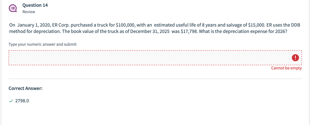 Question 14
Review
On January 1, 2020, ER Corp. purchased a truck for $100,000, with an estimated useful life of 8 years and salvage of $15,000. ER uses the DDB
method for depreciation. The book value of the truck as of December 31, 2025 was $17,798. What is the depreciation expense for 2026?
Type your numeric answer and submit
Cannot be empty
Correct Answer:
v 2798.0
