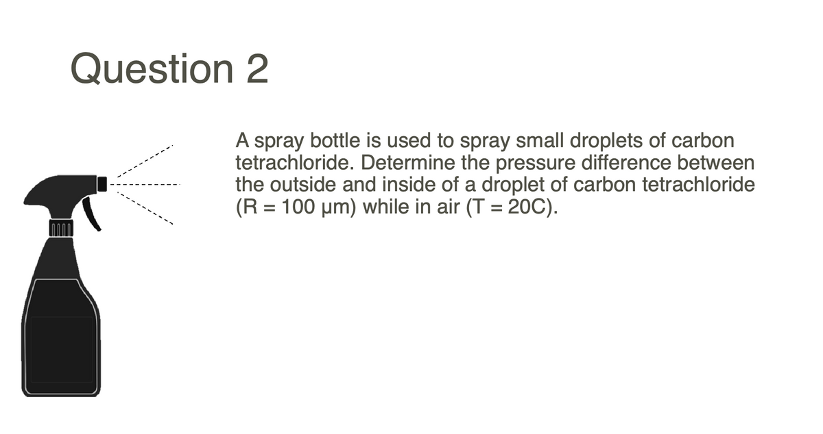 Question 2
A spray bottle is used to spray small droplets of carbon
tetrachloride. Determine the pressure difference between
the outside and inside of a droplet of carbon tetrachloride
(R = 100 um) while in air (T = 20C).
